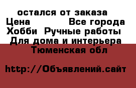 остался от заказа › Цена ­ 3 500 - Все города Хобби. Ручные работы » Для дома и интерьера   . Тюменская обл.